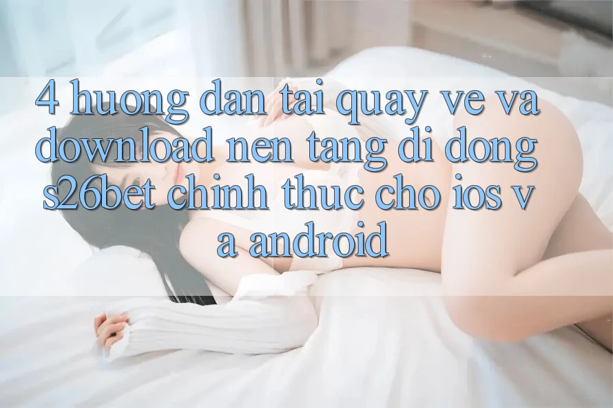 4. Hướng Dẫn Tải quay về Và Download Nền tảng di động S26bet Chính Thức Cho iOS Và Android