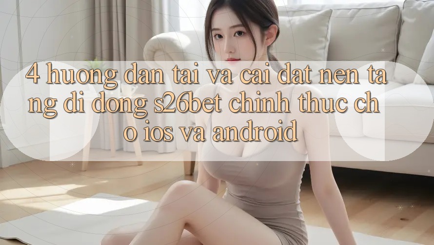 4. Hướng Dẫn Tải Và Cài Đặt Nền tảng di động S26bet Chính Thức Cho iOS Và Android 4. Hướng Dẫn Tải Và Cài Đặt Nền tảng di động S26bet Chính Thức Cho iOS Và Android