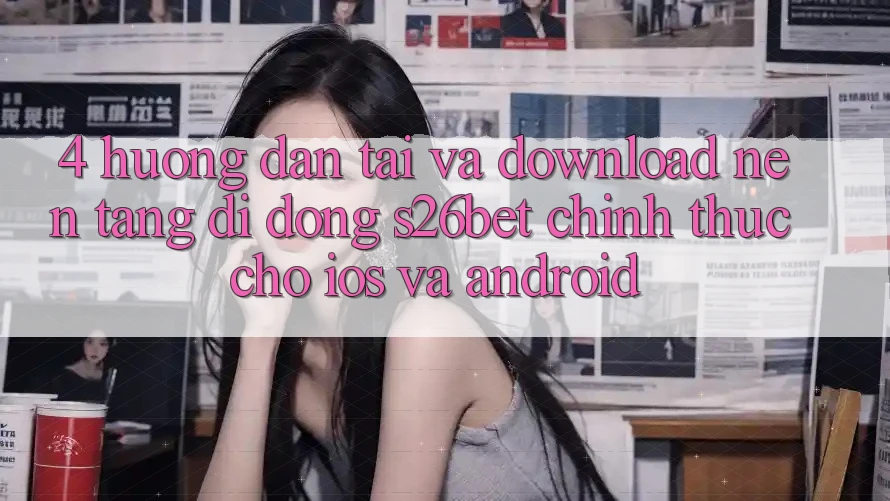 4. Hướng Dẫn Tải Và Download Nền tảng di động S26bet Chính Thức Cho iOS Và Android