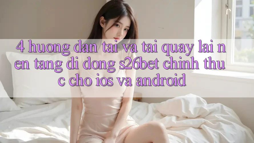 4. Hướng Dẫn Tải Và Tải quay lại Nền tảng di động S26bet Chính Thức Cho iOS Và Android
