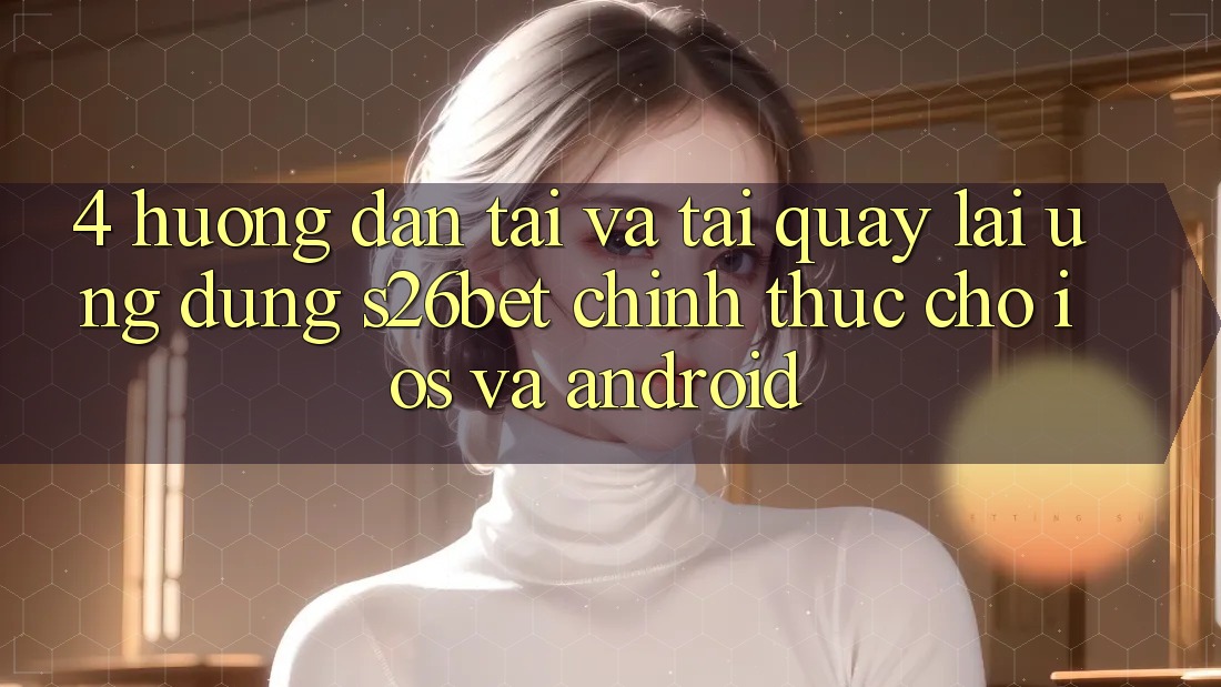 4. Hướng Dẫn Tải Và Tải quay lại Ứng dụng S26bet Chính Thức Cho iOS Và Android