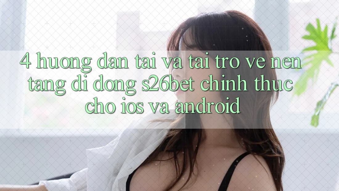 4. Hướng Dẫn Tải Và Tải trở về Nền tảng di động S26bet Chính Thức Cho iOS Và Android