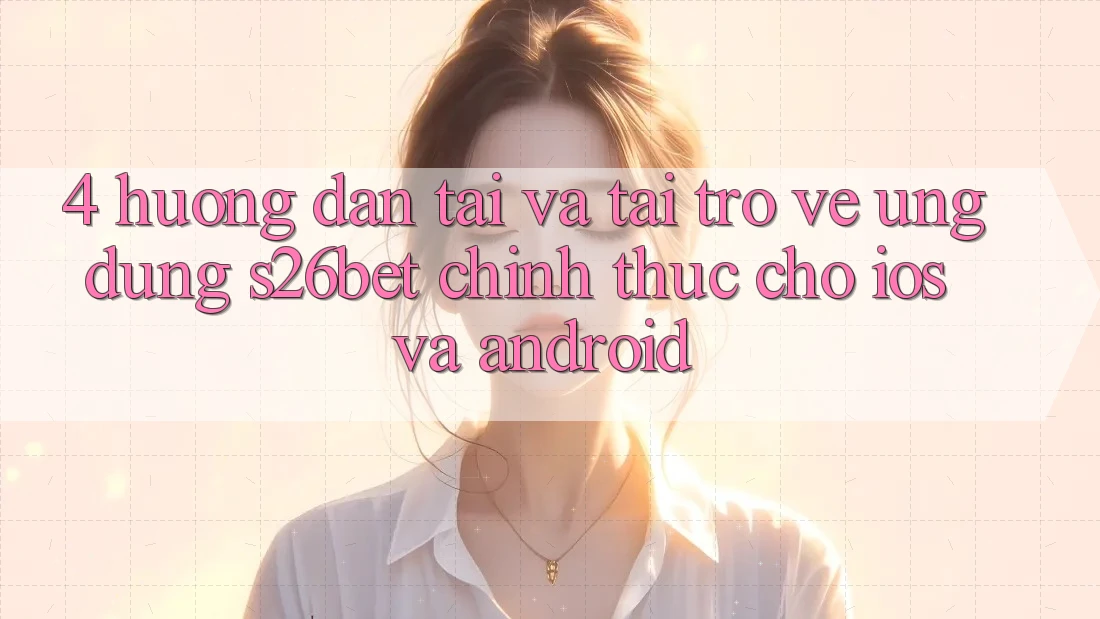 4. Hướng Dẫn Tải Và Tải trở về Ứng dụng S26bet Chính Thức Cho iOS Và Android
