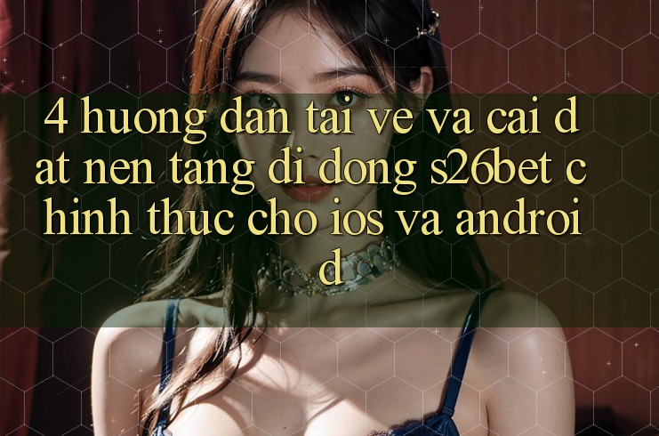 4. Hướng Dẫn Tải về Và Cài Đặt Nền tảng di động S26bet Chính Thức Cho iOS Và Android