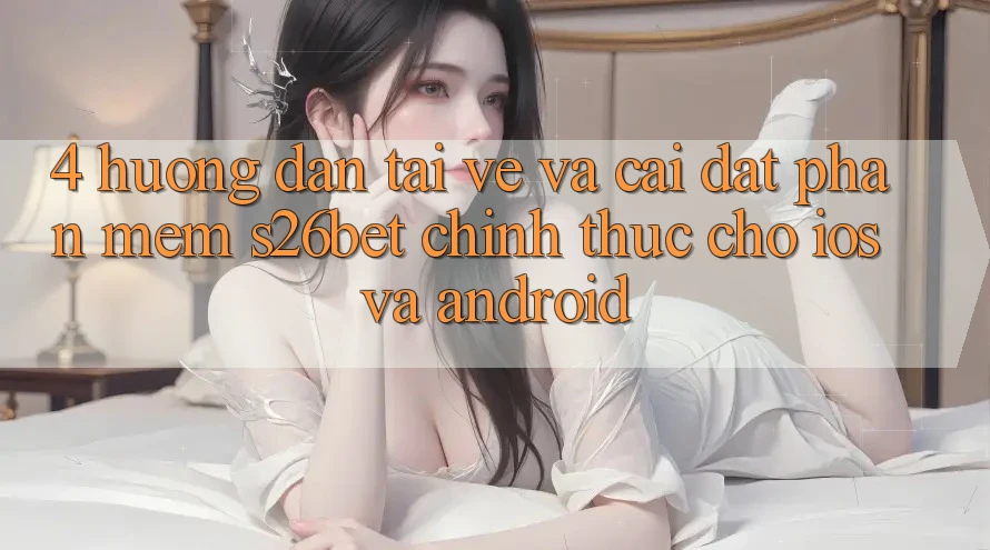 4. Hướng Dẫn Tải về Và Cài Đặt Phần mềm S26bet Chính Thức Cho iOS Và Android