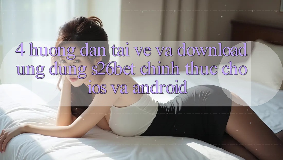 4. Hướng Dẫn Tải về Và Download Ứng dụng S26bet Chính Thức Cho iOS Và Android 4. Hướng Dẫn Tải về Và Download Ứng dụng S26bet Chính Thức Cho iOS Và Android