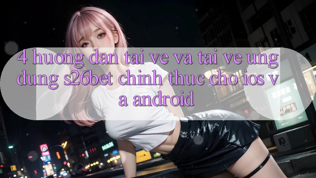 4. Hướng Dẫn Tải về Và Tải về Ứng dụng S26bet Chính Thức Cho iOS Và Android