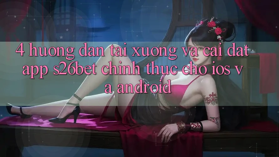 4. Hướng Dẫn Tải xuống Và Cài Đặt App S26bet Chính Thức Cho iOS Và Android