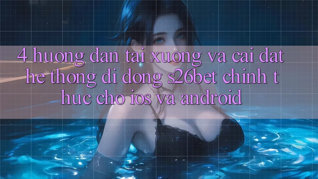 4. Hướng Dẫn Tải xuống Và Cài Đặt Hệ thống di động S26bet Chính Thức Cho iOS Và Android