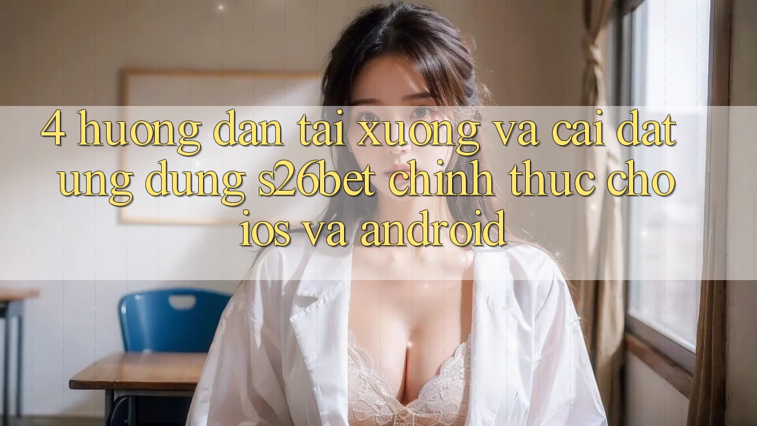 4. Hướng Dẫn Tải xuống Và Cài Đặt Ứng dụng S26bet Chính Thức Cho iOS Và Android