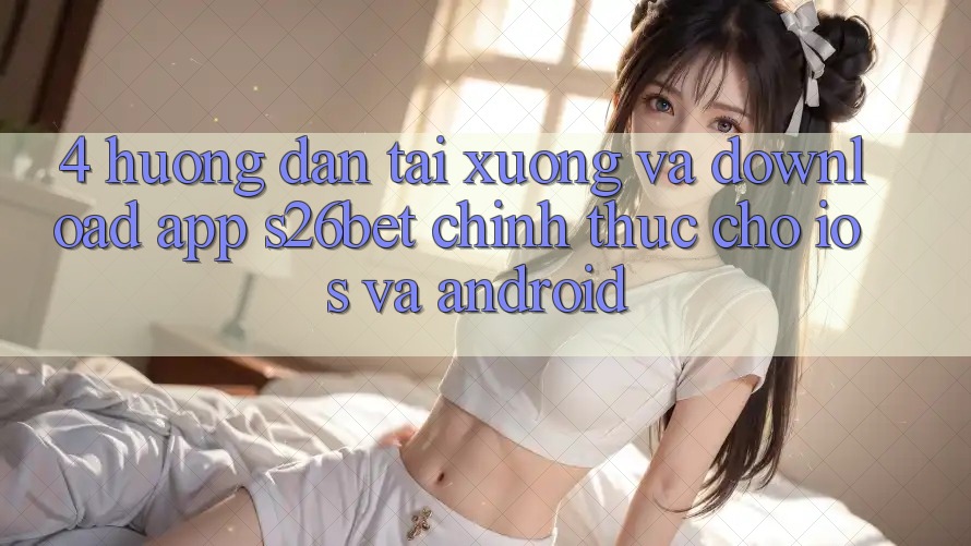 4. Hướng Dẫn Tải xuống Và Download App S26bet Chính Thức Cho iOS Và Android