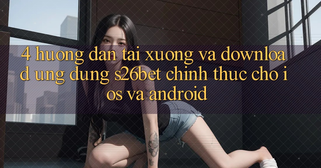 4. Hướng dẫn Tải xuống Và Download Ứng dụng S26bet Chính Thức Cho iOS Và Android 4. Hướng dẫn Tải xuống Và Download Ứng dụng S26bet Chính Thức Cho iOS Và Android
