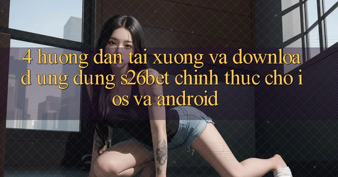 4. Hướng dẫn Tải xuống Và Download Ứng dụng S26bet Chính Thức Cho iOS Và Android