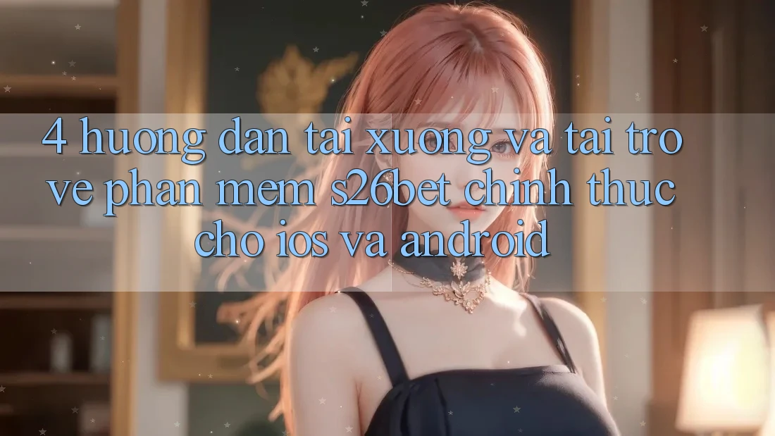 4. Hướng Dẫn Tải xuống Và Tải trở về Phần mềm S26bet Chính Thức Cho iOS Và Android