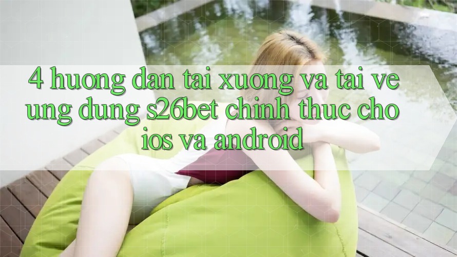 4. Hướng Dẫn Tải xuống Và Tải về Ứng dụng S26bet Chính Thức Cho iOS Và Android