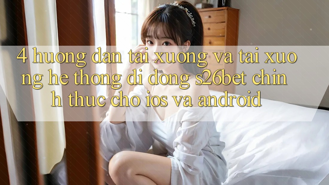 4. Hướng Dẫn Tải xuống Và Tải xuống Hệ thống di động S26bet Chính Thức Cho iOS Và Android 4. Hướng Dẫn Tải xuống Và Tải xuống Hệ thống di động S26bet Chính Thức Cho iOS Và Android