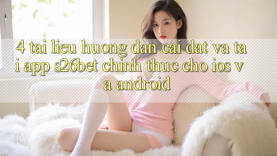 4. Tài liệu hướng dẫn Cài đặt Và Tải App S26bet Chính Thức Cho iOS Và Android