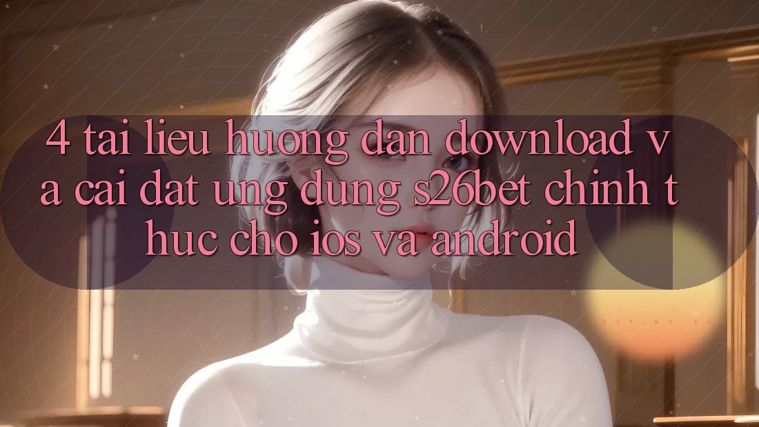 4. Tài liệu hướng dẫn Download Và Cài Đặt Ứng dụng S26bet Chính Thức Cho iOS Và Android