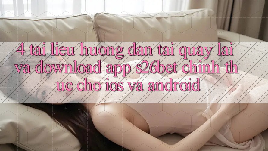 4. Tài liệu hướng dẫn Tải quay lại Và Download App S26bet Chính Thức Cho iOS Và Android