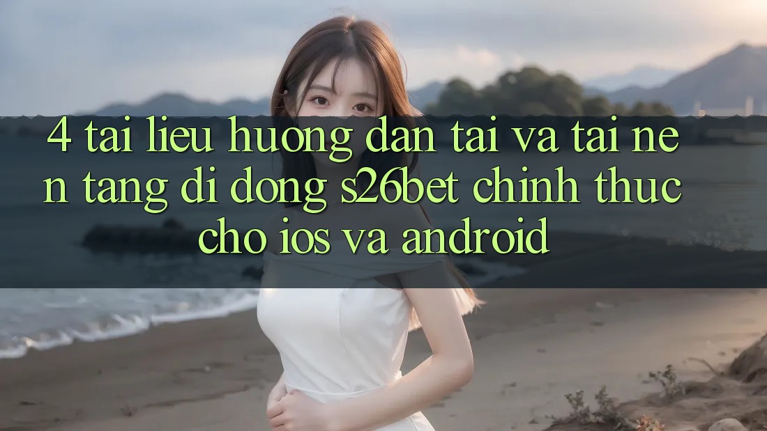 4. Tài liệu hướng dẫn Tải Và Tải Nền tảng di động S26bet Chính Thức Cho iOS Và Android