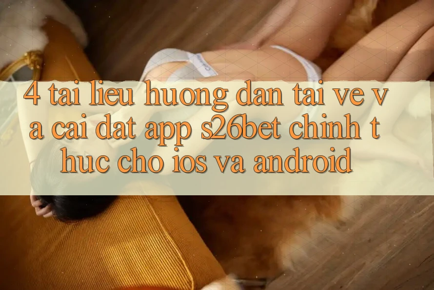 4. Tài liệu hướng dẫn Tải về Và Cài Đặt App S26bet Chính Thức Cho iOS Và Android