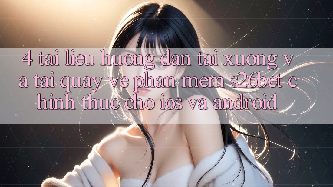 4. Tài liệu hướng dẫn Tải xuống Và Tải quay về Phần mềm S26bet Chính Thức Cho iOS Và Android