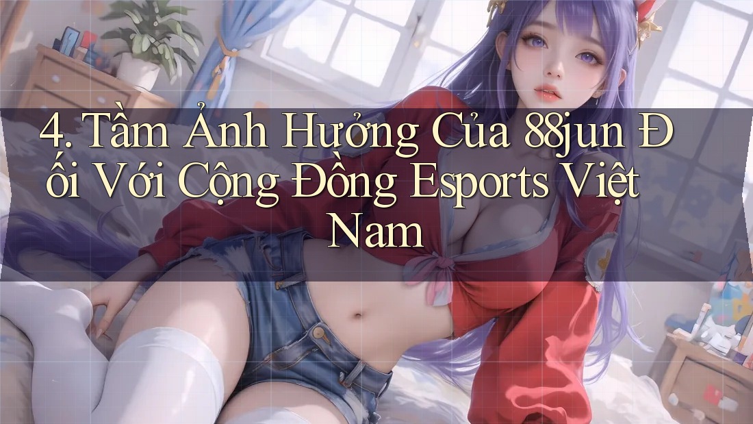 4. Tầm Ảnh Hưởng Của 88jun Đối Với Cộng Đồng Esports Việt Nam 4. Tầm Ảnh Hưởng Của 88jun Đối Với Cộng Đồng Esports Việt Nam
