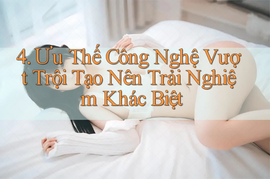 4. Ưu Thế Công Nghệ Vượt Trội Tạo Nên Trải Nghiệm Khác Biệt 4. Ưu Thế Công Nghệ Vượt Trội Tạo Nên Trải Nghiệm Khác Biệt