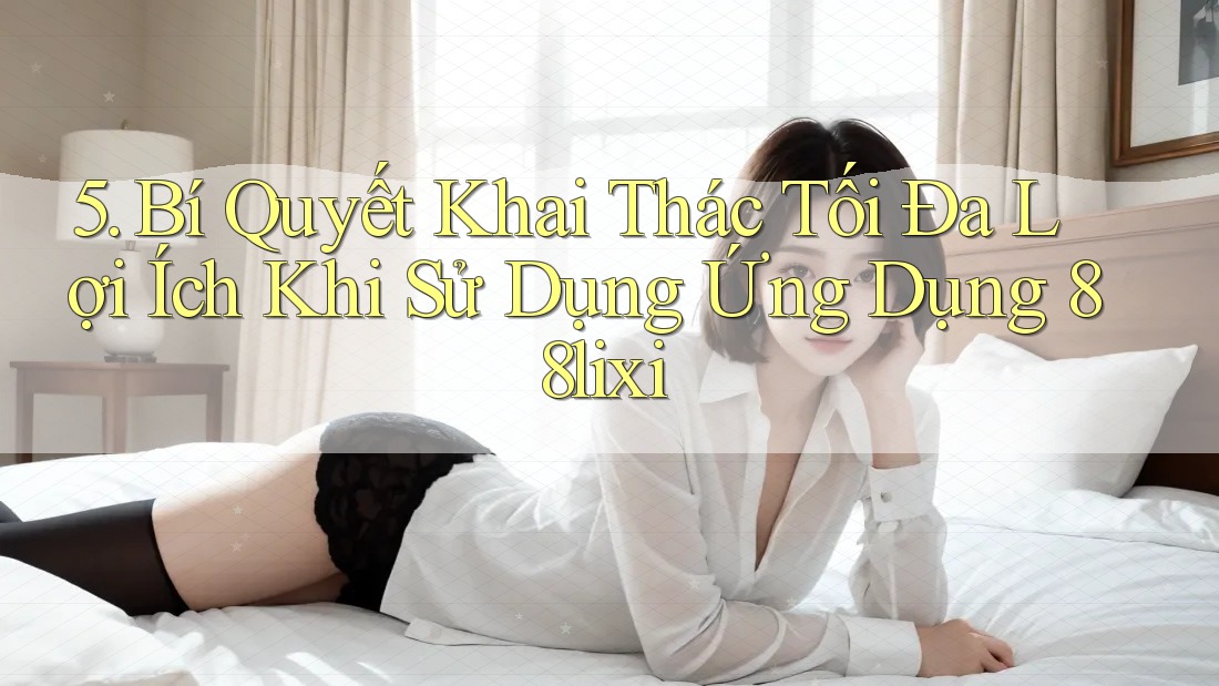 5. Bí Quyết Khai Thác Tối Đa Lợi Ích Khi Sử Dụng Ứng Dụng 88lixi