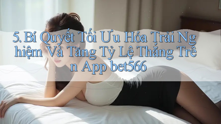 5. Bí Quyết Tối Ưu Hóa Trải Nghiệm Và Tăng Tỷ Lệ Thắng Trên App bet566