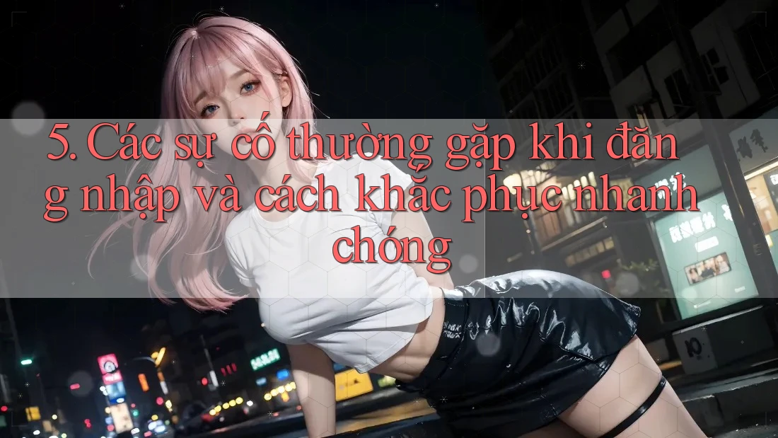 5. Các sự cố thường gặp khi đăng nhập và cách khắc phục nhanh chóng
