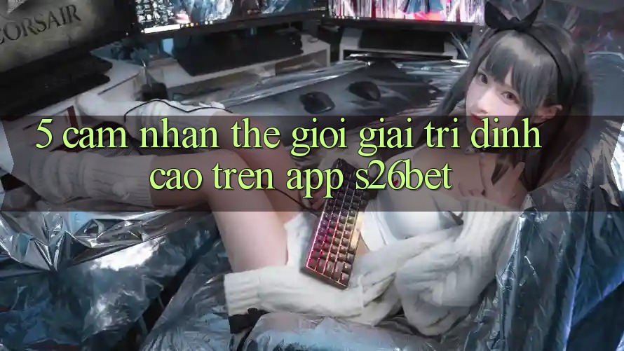 5. Cảm nhận Thế Giới Giải Trí Đỉnh Cao Trên App S26bet 5. Cảm nhận Thế Giới Giải Trí Đỉnh Cao Trên App S26bet