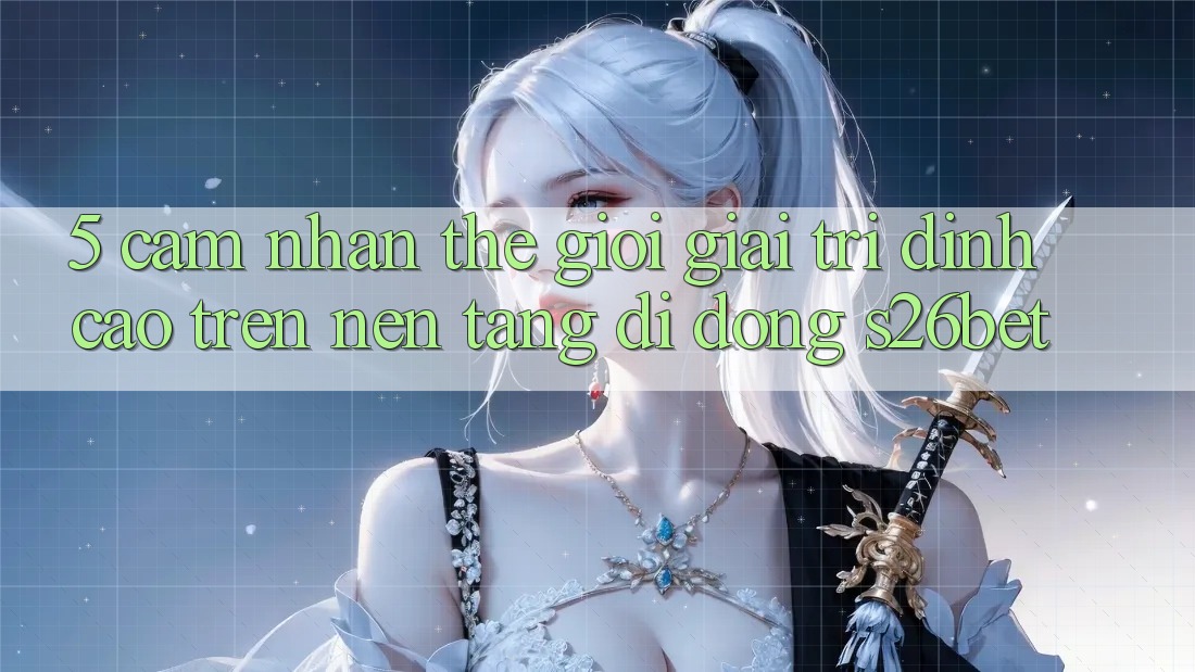 5. Cảm nhận Thế Giới Giải Trí Đỉnh Cao Trên Nền tảng di động S26bet
