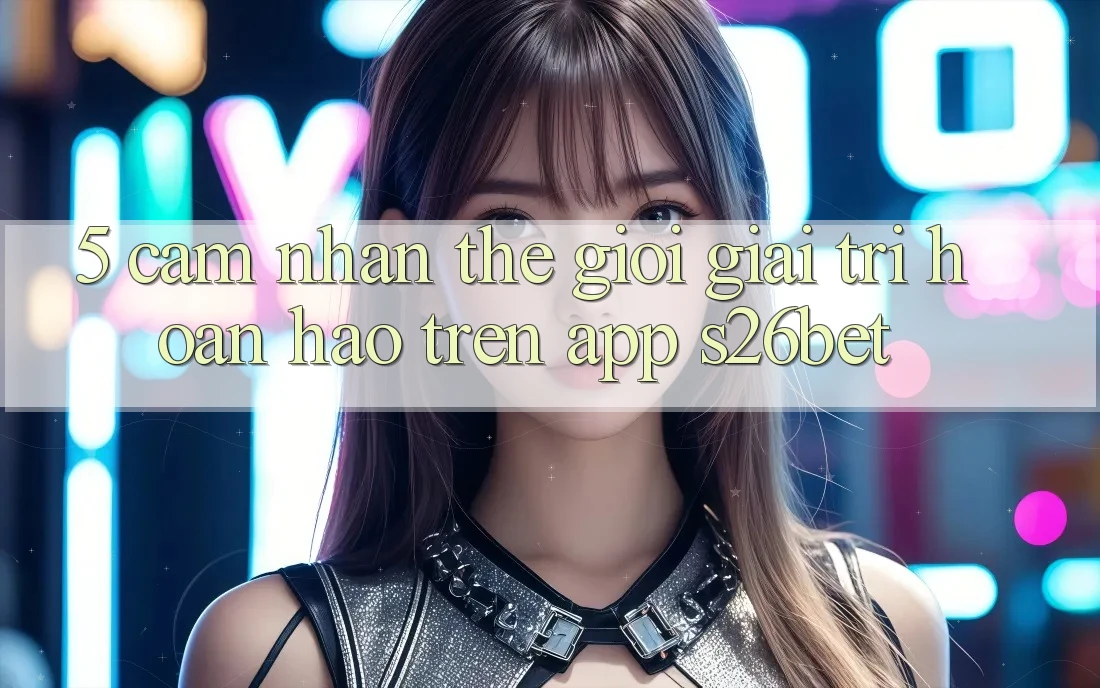 5. Cảm nhận Thế Giới Giải Trí Hoàn hảo Trên App S26bet