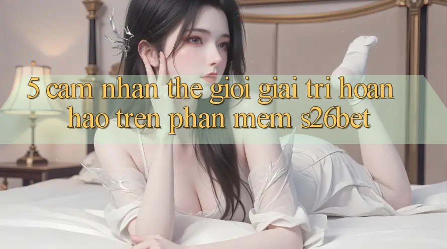 5. Cảm nhận Thế Giới Giải Trí Hoàn hảo Trên Phần mềm S26bet