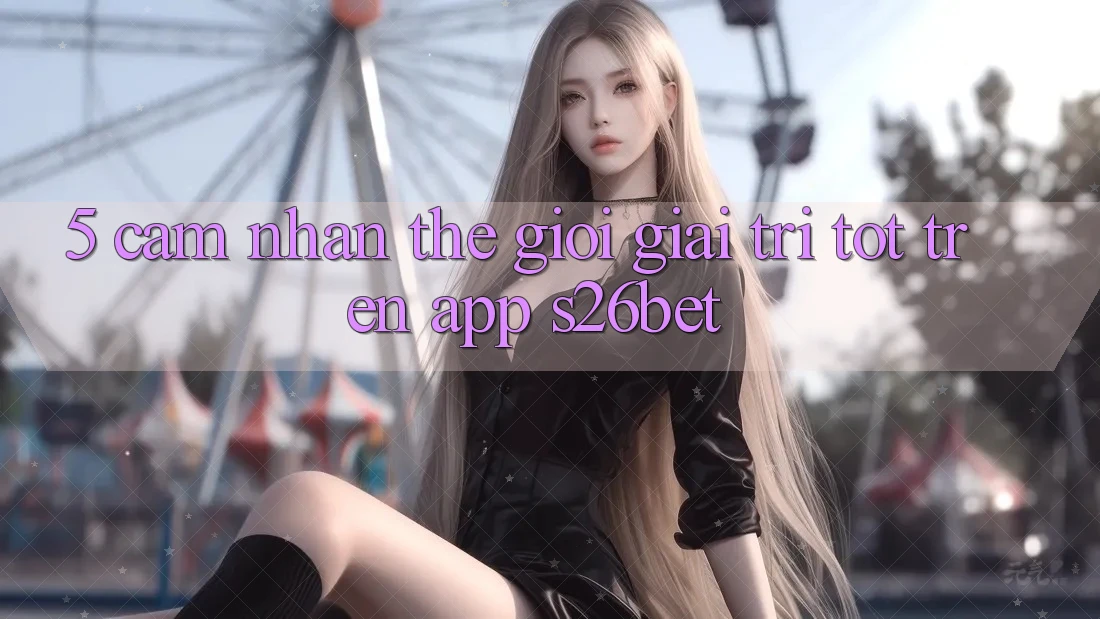 5. Cảm nhận Thế Giới Giải Trí Tốt Trên App S26bet 5. Cảm nhận Thế Giới Giải Trí Tốt Trên App S26bet
