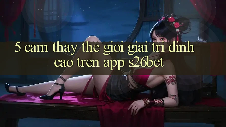 5. Cảm thấy Thế Giới Giải Trí Đỉnh Cao Trên App S26bet