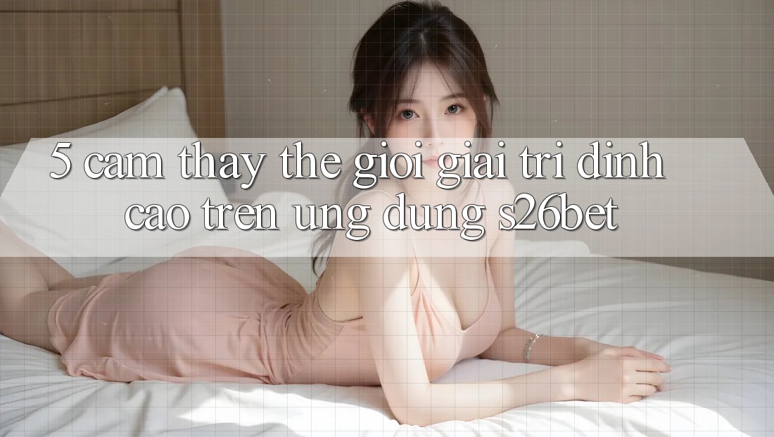 5. Cảm thấy Thế Giới Giải Trí Đỉnh Cao Trên Ứng dụng S26bet