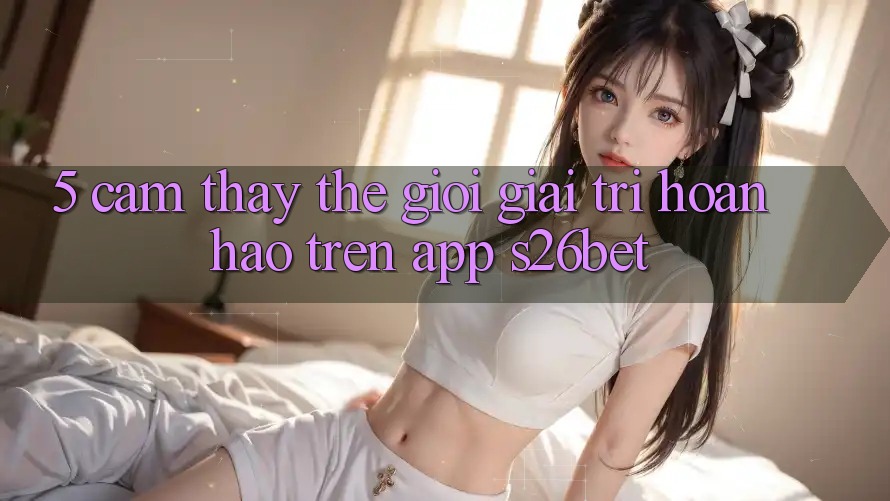 5. Cảm thấy Thế Giới Giải Trí Hoàn hảo Trên App S26bet 5. Cảm thấy Thế Giới Giải Trí Hoàn hảo Trên App S26bet