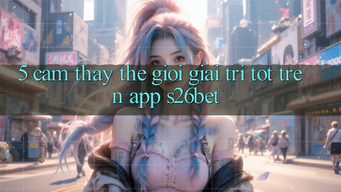 5. Cảm thấy Thế Giới Giải Trí Tốt Trên App S26bet