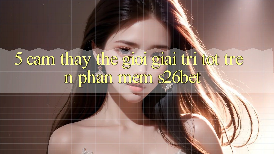 5. Cảm thấy Thế Giới Giải Trí Tốt Trên Phần mềm S26bet 5. Cảm thấy Thế Giới Giải Trí Tốt Trên Phần mềm S26bet