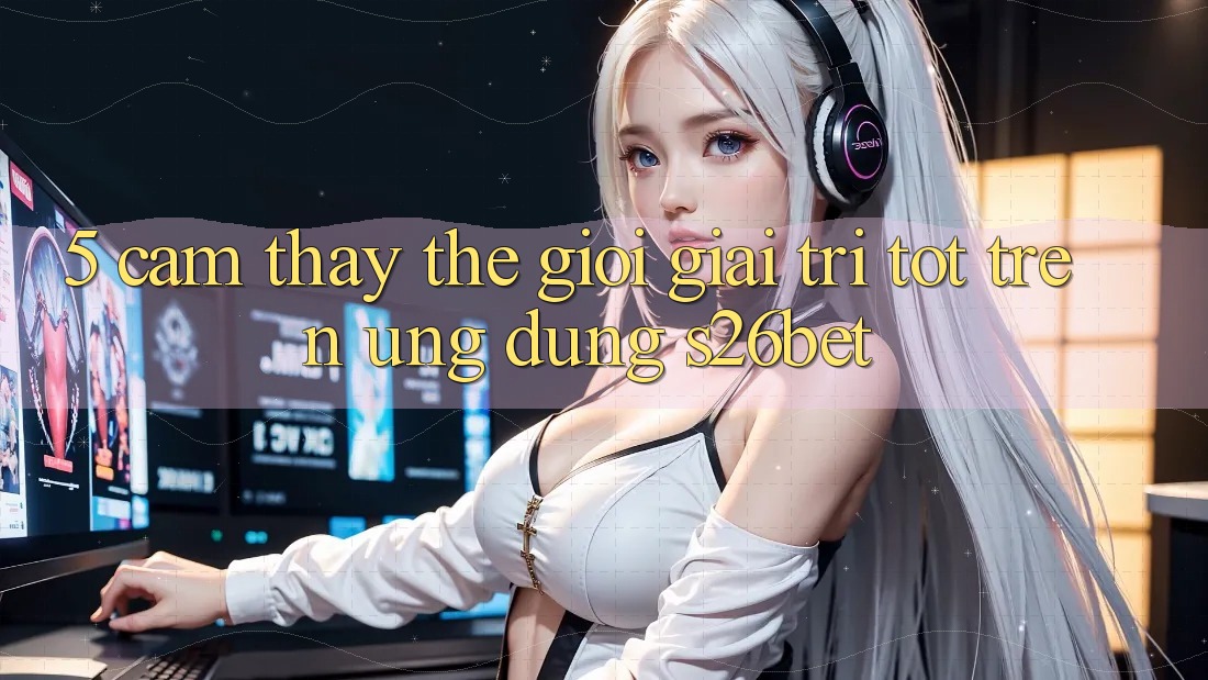 5. Cảm thấy Thế Giới Giải Trí Tốt Trên Ứng dụng S26bet