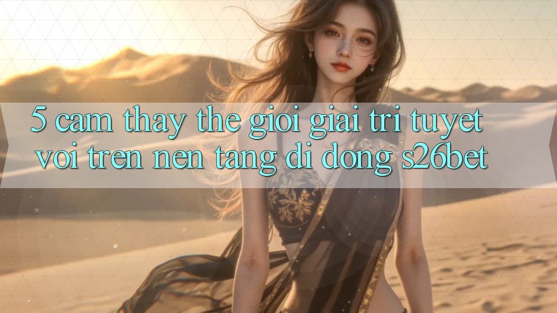 5. Cảm thấy Thế Giới Giải Trí Tuyệt vời Trên Nền tảng di động S26bet