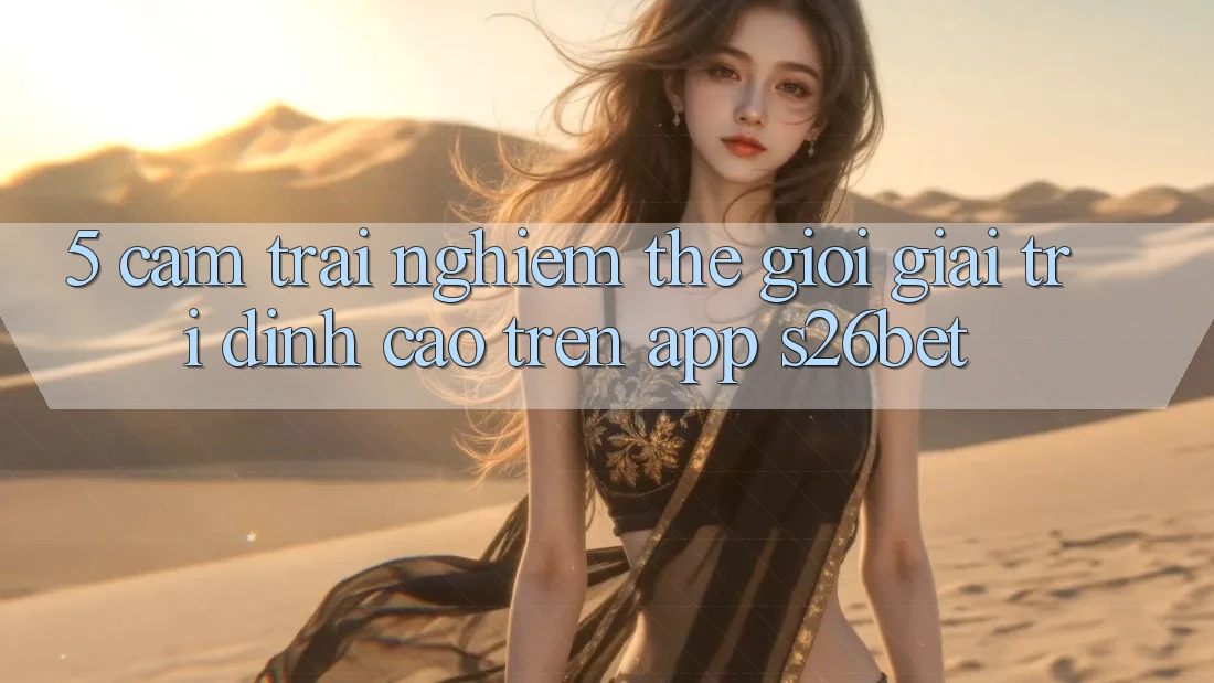 5. Cảm trải nghiệm Thế Giới Giải Trí Đỉnh Cao Trên App S26bet