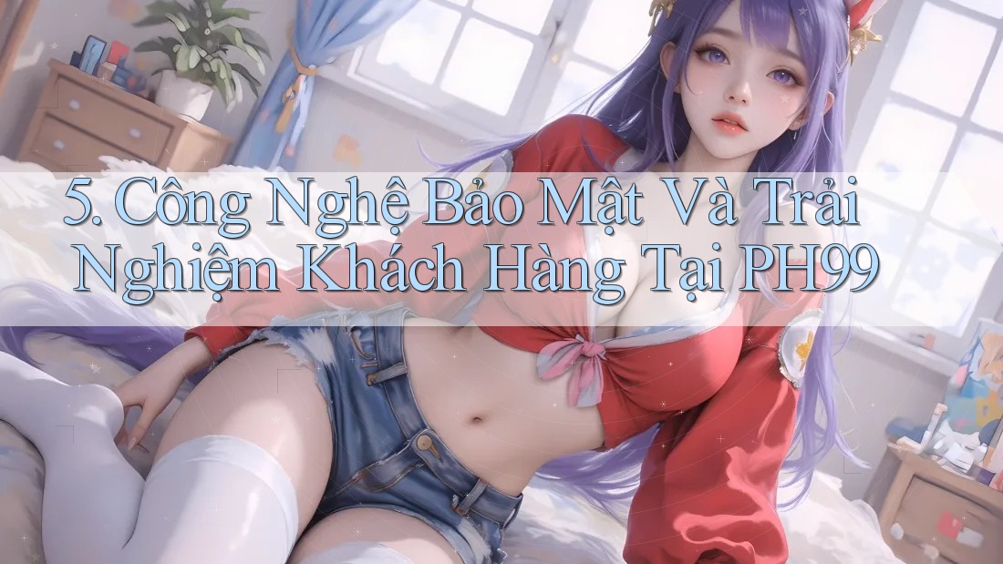 5. Công Nghệ Bảo Mật Và Trải Nghiệm Khách Hàng Tại PH99