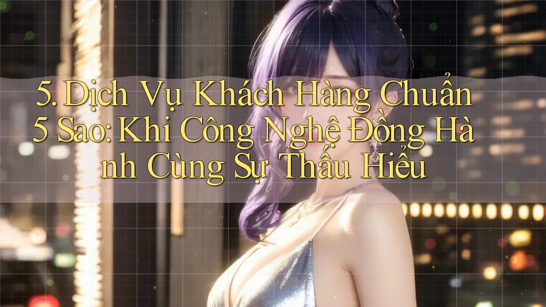 5. Dịch Vụ Khách Hàng Chuẩn 5 Sao: Khi Công Nghệ Đồng Hành Cùng Sự Thấu Hiểu 5. Dịch Vụ Khách Hàng Chuẩn 5 Sao: Khi Công Nghệ Đồng Hành Cùng Sự Thấu Hiểu