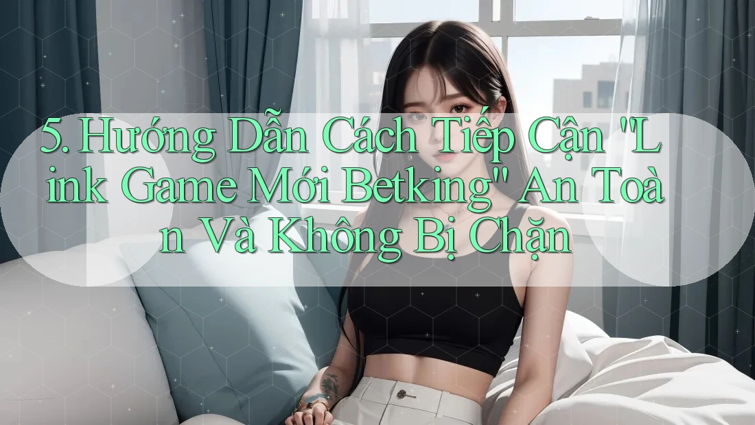 5. Hướng Dẫn Cách Tiếp Cận “Link Game Mới Betking” An Toàn Và Không Bị Chặn 5. Hướng Dẫn Cách Tiếp Cận “Link Game Mới Betking” An Toàn Và Không Bị Chặn