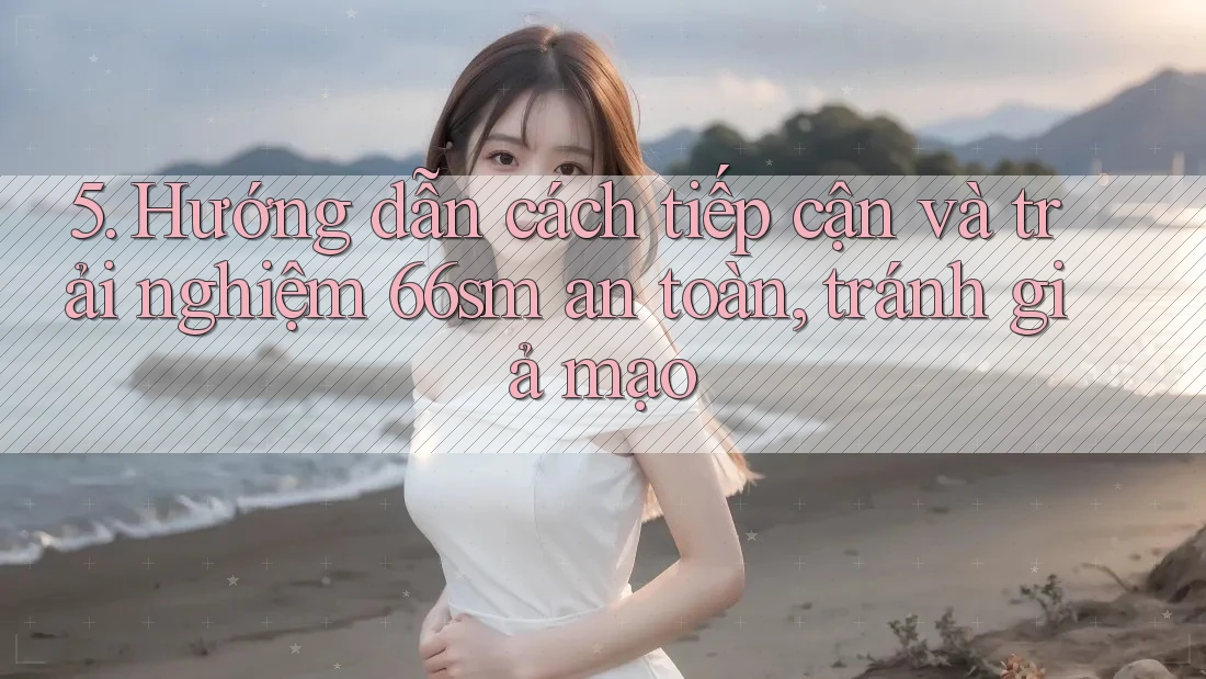 5. Hướng dẫn cách tiếp cận và trải nghiệm 66sm an toàn, tránh giả mạo