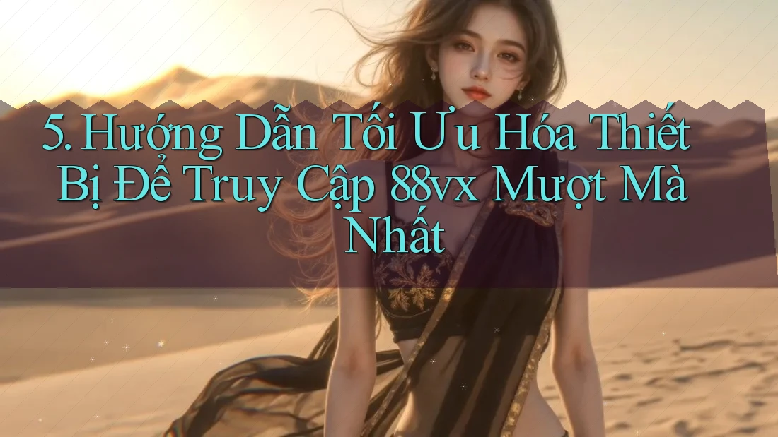 5. Hướng Dẫn Tối Ưu Hóa Thiết Bị Để Truy Cập 88vx Mượt Mà Nhất
