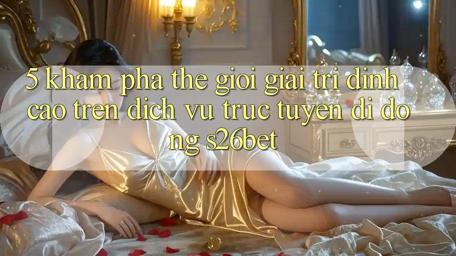 5. Khám Phá Thế Giới Giải Trí Đỉnh Cao Trên Dịch vụ trực tuyến di động S26bet